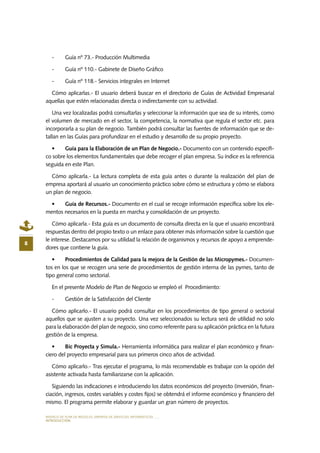 MODELO DE PLAN DE NEGOCIO: EMPRESA DE SERVICIOS INFORMÁTICOS
8
INTRODUCCIÓN
-	 Guía nº 73.- Producción Multimedia
-	 Guía nº 110.- Gabinete de Diseño Gráfico
-	 Guía nº 118.- Servicios integrales en Internet
Cómo aplicarlas.- El usuario deberá buscar en el directorio de Guías de Actividad Empresarial
aquellas que estén relacionadas directa o indirectamente con su actividad.
Una vez localizadas podrá consultarlas y seleccionar la información que sea de su interés, como
el volumen de mercado en el sector, la competencia, la normativa que regula el sector etc. para
incorporarla a su plan de negocio. También podrá consultar las fuentes de información que se de-
tallan en las Guías para profundizar en el estudio y desarrollo de su propio proyecto.
•	 Guía para la Elaboración de un Plan de Negocio.- Documento con un contenido específi-
co sobre los elementos fundamentales que debe recoger el plan empresa. Su índice es la referencia
seguida en este Plan.
Cómo aplicarla.- La lectura completa de esta guía antes o durante la realización del plan de
empresa aportará al usuario un conocimiento práctico sobre cómo se estructura y cómo se elabora
un plan de negocio.
•	 Guía de Recursos.- Documento en el cual se recoge información específica sobre los ele-
mentos necesarios en la puesta en marcha y consolidación de un proyecto.
Cómo aplicarla.- Esta guía es un documento de consulta directa en la que el usuario encontrará
respuestas dentro del propio texto o un enlace para obtener más información sobre la cuestión que
le interese. Destacamos por su utilidad la relación de organismos y recursos de apoyo a emprende-
dores que contiene la guía.
•	 Procedimientos de Calidad para la mejora de la Gestión de las Micropymes.- Documen-
tos en los que se recogen una serie de procedimientos de gestión interna de las pymes, tanto de
tipo general como sectorial.
En el presente Modelo de Plan de Negocio se empleó el Procedimiento:
-	 Gestión de la Satisfacción del Cliente
Cómo aplicarlo.- El usuario podrá consultar en los procedimientos de tipo general o sectorial
aquellos que se ajusten a su proyecto. Una vez seleccionados su lectura será de utilidad no solo
para la elaboración del plan de negocio, sino como referente para su aplicación práctica en la futura
gestión de la empresa.
•	 Bic Proyecta y Simula.- Herramienta informática para realizar el plan económico y finan-
ciero del proyecto empresarial para sus primeros cinco años de actividad.
Cómo aplicarlo.- Tras ejecutar el programa, lo más recomendable es trabajar con la opción del
asistente activada hasta familiarizarse con la aplicación.
Siguiendo las indicaciones e introduciendo los datos económicos del proyecto (inversión, finan-
ciación, ingresos, costes variables y costes fijos) se obtendrá el informe económico y financiero del
mismo. El programa permite elaborar y guardar un gran número de proyectos.
 