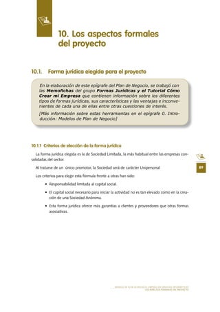 89
MODELO DE PLAN DE NEGOCIO: EMPRESA DE SERVICIOS INFORMÁTICOS
LOS ASPECTOS FORMALES DEL PROYECTO
10 .1 . Forma jurídica elegida para el proyecto
10 .1 .1 Criterios de elección de la forma jurídica
La forma jurídica elegida es la de Sociedad Limitada, la más habitual entre las empresas con-
solidadas del sector.
Al tratarse de un único promotor, la Sociedad será de carácter Unipersonal
Los criterios para elegir esta fórmula frente a otras han sido:
•	 Responsabilidad	limitada	al	capital	social.
•	 El	capital	social	necesario	para	iniciar	la	actividad	no	es	tan	elevado	como	en	la	crea-
ción de una Sociedad Anónima.
•	 Esta	forma	jurídica	ofrece	más	garantías	a	clientes	y	proveedores	que	otras	formas	
asociativas.
10 . Los aspectos formales
del proyecto
En la elaboración de este epígrafe del Plan de Negocio, se trabajó con
las Memoﬁchas del grupo Formas Jurídicas y el Tutorial Cómo
Crear mi Empresa que contienen información sobre los diferentes
tipos de formas jurídicas, sus características y las ventajas e inconve-
nientes de cada una de ellas entre otras cuestiones de interés.
[Más información sobre estas herramientas en el epígrafe 0. Intro-
ducción: Modelos de Plan de Negocio]
 