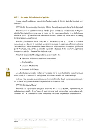 MODELO DE PLAN DE NEGOCIO: EMPRESA DE SERVICIOS INFORMÁTICOS
90
LOS ASPECTOS FORMALES DEL PROYECTO
10.1.2 Borrador de los Estatutos Sociales
En este epígrafe detallamos los artículos fundamentales de Intertic Sociedad Limitada Uni-
personal3
:
CAPÍTULO I. Denominación, Domicilio, Objeto, Duración y Ejercicio Social de la Sociedad.
Artículo 1: Con la denominación de Intertic queda constituida una Sociedad de Respon-
sabilidad Limitada Unipersonal, que se regirá por los presentes estatutos y, en todo lo que
no conste, por la Ley de Sociedades de Responsabilidad Limitada del 23 de marzo de 1995 y
demás disposiciones aplicables.
Artículo 2: El domicilio social se fija en la Calle Buenos Aires nº2 1ºD en la ciudad de
Lugo, donde se establece la central de operaciones sociales. El órgano de Administración será
competente para variar el domicilio social dentro del mismo termino municipal e igualmente
queda facultado para acordar la creación, supresión o traslado de las sucursales, agencias o
delegaciones, dentro y fuera del territorio nacional.
Artículo 3: La sociedad tendrá por objeto las actividades de:
•	 Prestación de Servicios en el marco de Internet
•	 Diseño Gráfico
•	 Creación  Multimedia
•	 Desarrollo de Software
Las actividades enumeradas podrán ser realizadas por la Sociedad, total o parcialmente, de
modo indirecto, o mediante la participación en otras sociedades con objeto análogo.
Artículo 4: La sociedad se constituye por tiempo indefinido, dando comienzo sus operacio-
nes el día de otorgamiento de la correspondiente escritura funcional.
CAPITULO II. Capital Social
Artículo 6: El capital social se fija en dieciocho mil (18.000) EUROS, representadas por
participaciones sociales de mil euros de valor nominal cada una de ellas, numeradas correla-
tivamente del 1 al 18 ambos incluidos, totalmente suscritas e íntegramente desembolsadas.
3
Nota de los autores: El borrador completo de los Estatutos Sociales de la Empresa deberá presentarse cómo documento anexo al Plan de
Negocio
 