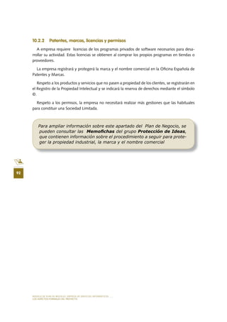 MODELO DE PLAN DE NEGOCIO: EMPRESA DE SERVICIOS INFORMÁTICOS
92
LOS ASPECTOS FORMALES DEL PROYECTO
10 .2 .2 Patentes, marcas, licencias y permisos
A empresa requiere licencias de los programas privados de software necesarios para desa-
rrollar su actividad. Estas licencias se obtienen al comprar los propios programas en tiendas o
proveedores.
La empresa registrará y protegerá la marca y el nombre comercial en la Oficina Española de
Patentes y Marcas.
Respeto a los productos y servicios que no pasen a propiedad de los clientes, se registrarán en
el Registro de la Propiedad Intelectual y se indicará la reserva de derechos mediante el símbolo
©.
Respeto a los permisos, la empresa no necesitará realizar más gestiones que las habituales
para constituir una Sociedad Limitada.
Para ampliar información sobre este apartado del Plan de Negocio, se
pueden consultar las Memoﬁchas del grupo Protección de Ideas,
que contienen información sobre el procedimiento a seguir para prote-
ger la propiedad industrial, la marca y el nombre comercial
 