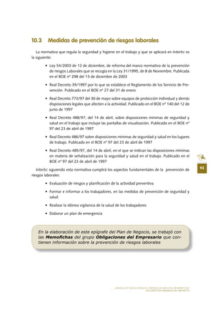93
MODELO DE PLAN DE NEGOCIO: EMPRESA DE SERVICIOS INFORMÁTICOS
LOS ASPECTOS FORMALES DEL PROYECTO
10 .3 Medidas de prevención de riesgos laborales
La normativa que regula la seguridad y higiene en el trabajo y que se aplicará en Intertic es
la siguiente:
•	 Ley	54/2003	de	12	de	diciembre,	de	reforma	del	marco	normativo	de	la	prevención	
de	riesgos	Laborales	que	se	recogía	en	la	Ley	31/1995,	de	8	de	Noviembre.	Publicada	
en	el	BOE	nº	298	del	13	de	diciembre	de	2003
•	 Real	Decreto	39/1997	por	lo	que	se	establece	el	Reglamento	de	los	Servicio	de	Pre-
vención. Publicado en el BOE nº 27 del 31 de enero
•	 Real	Decreto	773/97	del	30	de	mayo	sobre	equipos	de	protección	individual	y	demás	
disposiciones	legales	que	afecten	a	la	actividad.	Publicado	en	el	BOE	nº	140	del	12	de	
junio	de	1997
•	 Real	Decreto	488/97,	del	14	de	abril,	sobre	disposiciones	mínimas	de	seguridad	y	
salud en el trabajo que incluye las pantallas de visualización. Publicado en el BOE nº
97	del	23	de	abril	de	1997
•	 Real	Decreto	486/97	sobre	disposiciones	mínimas	de	seguridad	y	salud	en	los	lugares	
de	trabajo.	Publicado	en	el	BOE	nº	97	del	23	de	abril	de	1997
•	 Real	Decreto	485/97,	del	14	de	abril,	en	el	que	se	indican	las	disposiciones	mínimas	
en materia de señalización para la seguridad y salud en el trabajo. Publicado en el
BOE	nº	97	del	23	de	abril	de	1997
Intertic siguiendo esta normativa cumplirá los aspectos fundamentales de la prevención de
riesgos laborales:
•	 Evaluación	de	riesgos	y	planifi	cación	de	la	actividad	preventiva
•	 Formar	e	informar	a	los	trabajadores,	en	las	medidas	de	prevención	de	seguridad	y	
salud
•	 Realizar	la	idónea	vigilancia	de	la	salud	de	los	trabajadores
•	 Elaborar	un	plan	de	emergencia
En la elaboración de este epígrafe del Plan de Negocio, se trabajó con
las Memoﬁchas del grupo Obligaciones del Empresario que con-
tienen información sobre la prevención de riesgos laborales
 
