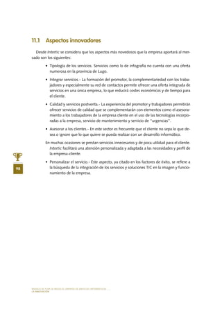 MODELO DE PLAN DE NEGOCIO: EMPRESA DE SERVICIOS INFORMÁTICOS
98
LA INNOVACIÓN
11.1 Aspectos innovadores
Desde Intertic se considera que los aspectos más novedosos que la empresa aportará al mer-
cado son los siguientes:
•	 Tipología de los servicios. Servicios como lo de infografía no cuenta con una oferta
numerosa en la provincia de Lugo.
•	 Integrar servicios.- La formación del promotor, la complementariedad con los traba-
jadores y especialmente su red de contactos permite ofrecer una oferta integrada de
servicios en una única empresa, lo que reducirá costes económicos y de tiempo para
el cliente.
•	 Calidad y servicios postventa.- La experiencia del promotor y trabajadores permitirán
ofrecer servicios de calidad que se complementarán con elementos como el asesora-
miento a los trabajadores de la empresa cliente en el uso de las tecnologías incorpo-
radas a la empresa, servicio de mantenimiento y servicio de “urgencias”.
•	 Asesorar a los clientes.- En este sector es frecuente que el cliente no sepa lo que de-
sea o ignore que lo que quiere se pueda realizar con un desarrollo informático.
En muchas ocasiones se prestan servicios innecesarios y de poca utilidad para el cliente.
Intertic facilitará una atención personalizada y adaptada a las necesidades y perfil de
la empresa-cliente.
•	 Personalizar el servicio.- Este aspecto, ya citado en los factores de éxito, se refiere a
la búsqueda de la integración de los servicios y soluciones TIC en la imagen y funcio-
namiento de la empresa.
 