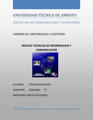 UNIVERSIDAD TECNICA DE AMBATO
FACULTAD DE CONTABILIDAD Y AUDITORIA


CARRERA DE CONTABILIDAD Y AUDITORIA


       NUEVAS TECNICAS DE INFORMACION Y
                COMUNICACION




ALUMNA:     SOFIA MUQUINCHE
SEMESTRE:   SEGUNDO   “C”
INGENIERO CARLOS MELENDEZ



10-4-2012
 