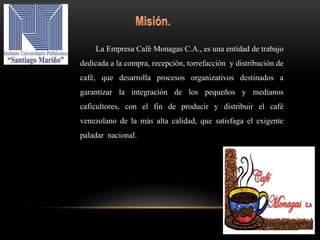 La Empresa Café Monagas C.A., es una entidad de trabajo
dedicada a la compra, recepción, torrefacción y distribución de
café, que desarrolla procesos organizativos destinados a
garantizar la integración de los pequeños y medianos
caficultores, con el fin de producir y distribuir el café
venezolano de la más alta calidad, que satisfaga el exigente
paladar nacional.
 