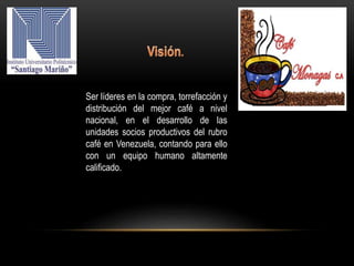 Ser líderes en la compra, torrefacción y
distribución del mejor café a nivel
nacional, en el desarrollo de las
unidades socios productivos del rubro
café en Venezuela, contando para ello
con un equipo humano altamente
calificado.
 