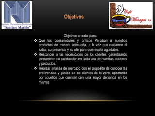 Objetivos a corto plazo:
 Que los consumidores y críticos Perciban a nuestros
productos de manera adecuada, a la vez que cuidamos el
sabor, su presencia y su olor para que resulte agradable.
 Responder a las necesidades de los clientes, garantizando
plenamente su satisfacción en cada una de nuestras acciones
y productos.
 Realizar análisis de mercado con el propósito de conocer las
preferencias y gustos de los clientes de la zona, apostando
por aquellos que cuenten con una mayor demanda en los
mismos.
 