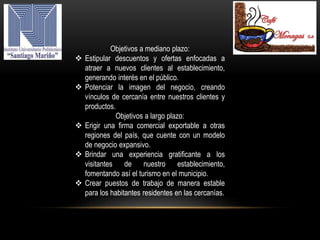Objetivos a mediano plazo:
 Estipular descuentos y ofertas enfocadas a
atraer a nuevos clientes al establecimiento,
generando interés en el público.
 Potenciar la imagen del negocio, creando
vínculos de cercanía entre nuestros clientes y
productos.
Objetivos a largo plazo:
 Erigir una firma comercial exportable a otras
regiones del país, que cuente con un modelo
de negocio expansivo.
 Brindar una experiencia gratificante a los
visitantes de nuestro establecimiento,
fomentando así el turismo en el municipio.
 Crear puestos de trabajo de manera estable
para los habitantes residentes en las cercanías.
 