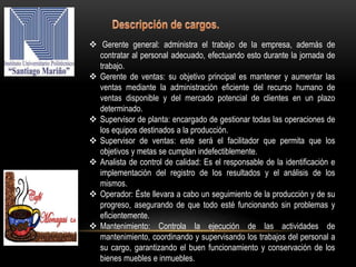 Gerente general: administra el trabajo de la empresa, además de
contratar al personal adecuado, efectuando esto durante la jornada de
trabajo.
 Gerente de ventas: su objetivo principal es mantener y aumentar las
ventas mediante la administración eficiente del recurso humano de
ventas disponible y del mercado potencial de clientes en un plazo
determinado.
 Supervisor de planta: encargado de gestionar todas las operaciones de
los equipos destinados a la producción.
 Supervisor de ventas: este será el facilitador que permita que los
objetivos y metas se cumplan indefectiblemente.
 Analista de control de calidad: Es el responsable de la identificación e
implementación del registro de los resultados y el análisis de los
mismos.
 Operador: Éste llevara a cabo un seguimiento de la producción y de su
progreso, asegurando de que todo esté funcionando sin problemas y
eficientemente.
 Mantenimiento: Controla la ejecución de las actividades de
mantenimiento, coordinando y supervisando los trabajos del personal a
su cargo, garantizando el buen funcionamiento y conservación de los
bienes muebles e inmuebles.
 