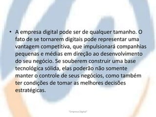 • A empresa digital pode ser de qualquer tamanho. O
  fato de se tornarem digitais pode representar uma
  vantagem competitiva, que impulsionará companhias
  pequenas e médias em direção ao desenvolvimento
  do seu negócio. Se souberem construir uma base
  tecnológica sólida, elas poderão não somente
  manter o controle de seus negócios, como também
  ter condições de tomar as melhores decisões
  estratégicas.


                      "Empresa Digital"
 