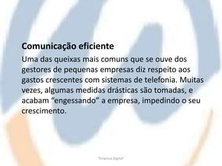 Comunicação eficiente
Uma das queixas mais comuns que se ouve dos
gestores de pequenas empresas diz respeito aos
gastos crescentes com sistemas de telefonia. Muitas
vezes, algumas medidas drásticas são tomadas, e
acabam “engessando” a empresa, impedindo o seu
crescimento.




                     "Empresa Digital"
 