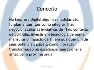 Conceito
Na Empresa Digital algumas medidas são
fundamentais, tais como integrar TI ao
negócio, avaliar as iniciativas de TI no contexto
de portfólio, investir em tecnologia de ponta,
mensurar o impacto de TI, em qualquer um de
seus potenciais papéis, como inovação,
transformação ou excelência operacional e
antecipar a próxima onda

                    "Empresa Digital"
 