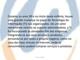 Durante os anos 90 e no início deste milênio, houve
uma grande mudança no papel da Tecnologia da
Informação (TI) nas organizações. De um setor
meramente restrito ao suporte administrativo, a TI
foi incorporada às atividades-fim das empresas,
integrando-se aos seus serviços e produtos,
tornando-se por vezes o próprio negócio, como no
caso das lojas virtuais na Internet, onde os
consumidores podem comprar serviços e produtos.


                     "Empresa Digital"
 