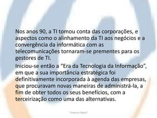 Nos anos 90, a TI tomou conta das corporações, e
aspectos como o alinhamento da TI aos negócios e a
convergência da informática com as
telecomunicações tornaram-se prementes para os
gestores de TI.
Iniciou-se então a “Era da Tecnologia da Informação”,
em que a sua importância estratégica foi
definitivamente incorporada à agenda das empresas,
que procuravam novas maneiras de administrá-la, a
fim de obter todos os seus benefícios, com a
terceirização como uma das alternativas.

                     "Empresa Digital"
 