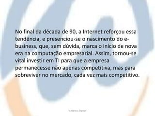 No final da década de 90, a Internet reforçou essa
tendência, e presenciou-se o nascimento do e-
business, que, sem dúvida, marca o início de nova
era na computação empresarial. Assim, tornou-se
vital investir em TI para que a empresa
permanecesse não apenas competitiva, mas para
sobreviver no mercado, cada vez mais competitivo.




                     "Empresa Digital"
 
