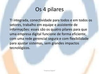 Os 4 pilares
TI integrada, conectividade para todos e em todos os
setores, trabalho em equipe e assistente de
informações: esses são os quatro pilares para que
uma empresa digital funcione de forma eficiente,
com uma rede gerencial segura e com flexibilidade
para ajustar sistemas, sem grandes impactos
tecnológicos.




                     "Empresa Digital"
 