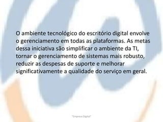 O ambiente tecnológico do escritório digital envolve
o gerenciamento em todas as plataformas. As metas
dessa iniciativa são simplificar o ambiente da TI,
tornar o gerenciamento de sistemas mais robusto,
reduzir as despesas de suporte e melhorar
significativamente a qualidade do serviço em geral.




                     "Empresa Digital"
 