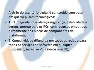 A visão do escritório digital é construída com base
  em quatro pilares tecnológicos:
• 1. TI integrada, que ofereça segurança, estabilidade e
  gerenciamento para os PCs, com recursos embutidos
  diretamente nos blocos de componentes da
  plataforma;
• 2. Conectividade difundida em todas as redes e para
  todos os serviços de software em qualquer
  dispositivo, inclusive VoIP (voice over IP);



                        "Empresa Digital"
 