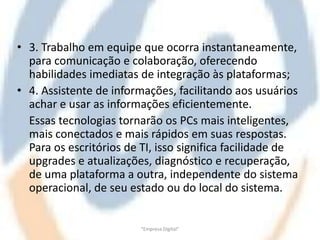 • 3. Trabalho em equipe que ocorra instantaneamente,
  para comunicação e colaboração, oferecendo
  habilidades imediatas de integração às plataformas;
• 4. Assistente de informações, facilitando aos usuários
  achar e usar as informações eficientemente.
  Essas tecnologias tornarão os PCs mais inteligentes,
  mais conectados e mais rápidos em suas respostas.
  Para os escritórios de TI, isso significa facilidade de
  upgrades e atualizações, diagnóstico e recuperação,
  de uma plataforma a outra, independente do sistema
  operacional, de seu estado ou do local do sistema.


                         "Empresa Digital"
 