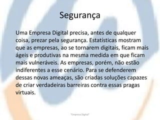 Segurança
Uma Empresa Digital precisa, antes de qualquer
coisa, prezar pela segurança. Estatísticas mostram
que as empresas, ao se tornarem digitais, ficam mais
ágeis e produtivas na mesma medida em que ficam
mais vulneráveis. As empresas, porém, não estão
indiferentes a esse cenário. Para se defenderem
dessas novas ameaças, são criadas soluções capazes
de criar verdadeiras barreiras contra essas pragas
virtuais.


                     "Empresa Digital"
 
