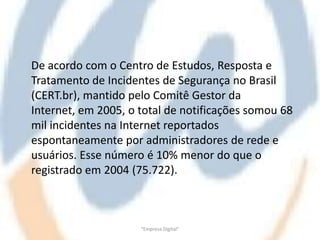 De acordo com o Centro de Estudos, Resposta e
Tratamento de Incidentes de Segurança no Brasil
(CERT.br), mantido pelo Comitê Gestor da
Internet, em 2005, o total de notificações somou 68
mil incidentes na Internet reportados
espontaneamente por administradores de rede e
usuários. Esse número é 10% menor do que o
registrado em 2004 (75.722).



                     "Empresa Digital"
 