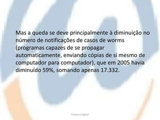 Mas a queda se deve principalmente à diminuição no
número de notificações de casos de worms
(programas capazes de se propagar
automaticamente, enviando cópias de si mesmo de
computador para computador), que em 2005 havia
diminuído 59%, somando apenas 17.332.




                    "Empresa Digital"
 