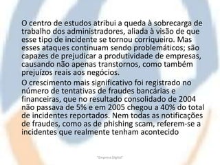 O centro de estudos atribui a queda à sobrecarga de
trabalho dos administradores, aliada à visão de que
esse tipo de incidente se tornou corriqueiro. Mas
esses ataques continuam sendo problemáticos; são
capazes de prejudicar a produtividade de empresas,
causando não apenas transtornos, como também
prejuízos reais aos negócios.
O crescimento mais significativo foi registrado no
número de tentativas de fraudes bancárias e
financeiras, que no resultado consolidado de 2004
não passava de 5% e em 2005 chegou a 40% do total
de incidentes reportados. Nem todas as notificações
de fraudes, como as de phishing scam, referem-se a
incidentes que realmente tenham acontecido

                     "Empresa Digital"
 