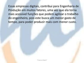 Essas empresas digitais, contribui para Engenharia de
Produção em muitos fatores, uma vez que ela torna
mais acessível funções que podem agilizar o trabalho
do engenheiro, pois este busca um menor gasto de
tempo, para poder produzir mais com menor custo.




                     "Empresa Digital"
 
