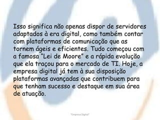 Isso significa não apenas dispor de servidores
adaptados à era digital, como também contar
com plataformas de comunicação que as
tornem ágeis e eficientes. Tudo começou com
a famosa “Lei de Moore” e a rápida evolução
que ela traçou para o mercado de TI. Hoje, a
empresa digital já tem à sua disposição
plataformas avançadas que contribuem para
que tenham sucesso e destaque em sua área
de atuação.


                   "Empresa Digital"
 