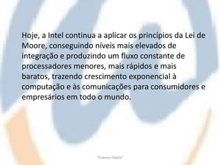 Hoje, a Intel continua a aplicar os princípios da Lei de
Moore, conseguindo níveis mais elevados de
integração e produzindo um fluxo constante de
processadores menores, mais rápidos e mais
baratos, trazendo crescimento exponencial à
computação e às comunicações para consumidores e
empresários em todo o mundo.




                      "Empresa Digital"
 