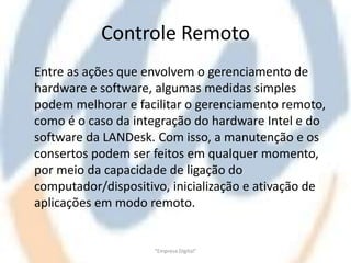 Controle Remoto
Entre as ações que envolvem o gerenciamento de
hardware e software, algumas medidas simples
podem melhorar e facilitar o gerenciamento remoto,
como é o caso da integração do hardware Intel e do
software da LANDesk. Com isso, a manutenção e os
consertos podem ser feitos em qualquer momento,
por meio da capacidade de ligação do
computador/dispositivo, inicialização e ativação de
aplicações em modo remoto.


                     "Empresa Digital"
 