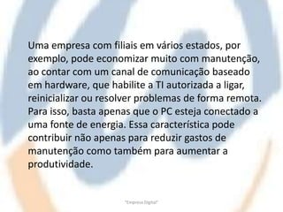 Uma empresa com filiais em vários estados, por
exemplo, pode economizar muito com manutenção,
ao contar com um canal de comunicação baseado
em hardware, que habilite a TI autorizada a ligar,
reinicializar ou resolver problemas de forma remota.
Para isso, basta apenas que o PC esteja conectado a
uma fonte de energia. Essa característica pode
contribuir não apenas para reduzir gastos de
manutenção como também para aumentar a
produtividade.


                     "Empresa Digital"
 