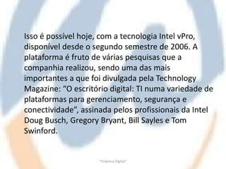 Isso é possível hoje, com a tecnologia Intel vPro,
disponível desde o segundo semestre de 2006. A
plataforma é fruto de várias pesquisas que a
companhia realizou, sendo uma das mais
importantes a que foi divulgada pela Technology
Magazine: “O escritório digital: TI numa variedade de
plataformas para gerenciamento, segurança e
conectividade”, assinada pelos profissionais da Intel
Doug Busch, Gregory Bryant, Bill Sayles e Tom
Swinford.


                     "Empresa Digital"
 
