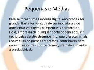 Pequenas e Médias
Para se tornar uma Empresa Digital não precisa ser
grande. Basta ter vontade de ser inovadora e de
apresentar vantagens competitivas no mercado.
Hoje, empresas de qualquer porte podem adquirir
tecnologias de alto desempenho, que oferecem mais
recursos às pequenas empresas e contribuem para
reduzir custos de suporte técnico, além de aumentar
a produtividade.



                     "Empresa Digital"
 