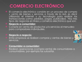 El comercio electrónico consiste en un proceso de compra y venta de bienes y servicios a través de la red, es decir utilizando el internet y su tecnología para realizar las transacciones como: pedidos, pagos, publicidad.  Hay tres tipos de negocios en línea y comercio electrónico que son: Negocio a consumidor: Consiste en venta de productos y/o servicios al menudeo para compradores individuales.   Negocio a negocio: Entre empresas se realizan compras y ventas de bienes y/o servicios.    Consumidor a consumidor: Realizan operaciones (compra-venta) de consumidores a consumidores, por ejemplo las subastas. 