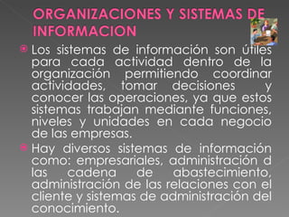 Los sistemas de información son útiles para cada actividad dentro de la organización permitiendo coordinar actividades, tomar decisiones  y conocer las operaciones, ya que estos sistemas trabajan mediante funciones, niveles y unidades en cada negocio de las empresas. Hay diversos sistemas de información como: empresariales, administración d las cadena de abastecimiento, administración de las relaciones con el cliente y sistemas de administración del conocimiento. 