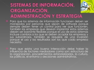 Para que los sistemas de información funcionen deben ser manejados por personas que sepan de software porque siempre deben tener un control para ver que funcionen, también las empresas que desean implantar estos sistemas deben ser bastante flexibles porque el uso de estos sistemas incluye cambios a los que se deben acoplar las empresas y sus subordinaos, también se requiere de una inversión porque el uso y los resultados son los que cada empresa necesita.   Para que exista una buena interacción debe haber la influencia de factores mediadores como son: estructura de la organización, procedimientos estandarizados, la cultura, las políticas, el entorno y decisiones administrativas. 