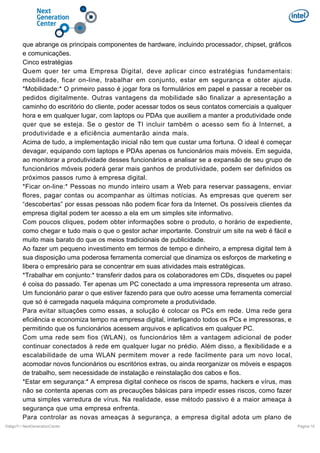que abrange os principais componentes de hardware, incluindo processador, chipset, gráficos
e comunicações.
Cinco estratégias
Quem quer ter uma Empresa Digital, deve aplicar cinco estratégias fundamentais:
mobilidade, ficar on-line, trabalhar em conjunto, estar em segurança e obter ajuda.
*Mobilidade:* O primeiro passo é jogar fora os formulários em papel e passar a receber os
pedidos digitalmente. Outras vantagens da mobilidade são finalizar a apresentação a
caminho do escritório do cliente, poder acessar todos os seus contatos comerciais a qualquer
hora e em qualquer lugar, com laptops ou PDAs que auxiliem a manter a produtividade onde
quer que se esteja. Se o gestor de TI incluir também o acesso sem fio à Internet, a
produtividade e a eficiência aumentarão ainda mais.
Acima de tudo, a implementação inicial não tem que custar uma fortuna. O ideal é começar
devagar, equipando com laptops e PDAs apenas os funcionários mais móveis. Em seguida,
ao monitorar a produtividade desses funcionários e analisar se a expansão de seu grupo de
funcionários móveis poderá gerar mais ganhos de produtividade, podem ser definidos os
próximos passos rumo à empresa digital.
*Ficar on-line:* Pessoas no mundo inteiro usam a Web para reservar passagens, enviar
flores, pagar contas ou acompanhar as últimas notícias. As empresas que querem ser
“descobertas” por essas pessoas não podem ficar fora da Internet. Os possíveis clientes da
empresa digital podem ter acesso a ela em um simples site informativo.
Com poucos cliques, podem obter informações sobre o produto, o horário de expediente,
como chegar e tudo mais o que o gestor achar importante. Construir um site na web é fácil e
muito mais barato do que os meios tradicionais de publicidade.
Ao fazer um pequeno investimento em termos de tempo e dinheiro, a empresa digital tem à
sua disposição uma poderosa ferramenta comercial que dinamiza os esforços de marketing e
libera o empresário para se concentrar em suas atividades mais estratégicas.
*Trabalhar em conjunto:* transferir dados para os colaboradores em CDs, disquetes ou papel
é coisa do passado. Ter apenas um PC conectado a uma impressora representa um atraso.
Um funcionário parar o que estiver fazendo para que outro acesse uma ferramenta comercial
que só é carregada naquela máquina compromete a produtividade.
Para evitar situações como essas, a solução é colocar os PCs em rede. Uma rede gera
eficiência e economiza tempo na empresa digital, interligando todos os PCs e impressoras, e
permitindo que os funcionários acessem arquivos e aplicativos em qualquer PC.
Com uma rede sem fios (WLAN), os funcionários têm a vantagem adicional de poder
continuar conectados à rede em qualquer lugar no prédio. Além disso, a flexibilidade e a
escalabilidade de uma WLAN permitem mover a rede facilmente para um novo local,
acomodar novos funcionários ou escritórios extras, ou ainda reorganizar os móveis e espaços
de trabalho, sem necessidade de instalação e reinstalação dos cabos e fios.
*Estar em segurança:* A empresa digital conhece os riscos de spams, hackers e vírus, mas
não se contenta apenas com as precauções básicas para impedir esses riscos, como fazer
uma simples varredura de vírus. Na realidade, esse método passivo é a maior ameaça à
segurança que uma empresa enfrenta.
Para controlar as novas ameaças à segurança, a empresa digital adota um plano de
DiálgoTI / NextGenerationCenter

Pagina 10

 