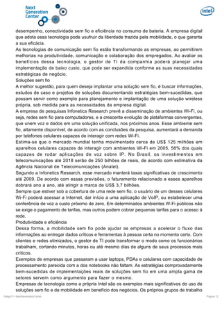 desempenho, conectividade sem fio e eficiência no consumo de bateria. A empresa digital
que adota essa tecnologia pode usufruir da liberdade trazida pela mobilidade, o que garante
a sua eficácia.
As tecnologias de comunicação sem fio estão transformando as empresas, ao permitirem
melhorias na produtividade, comunicação e colaboração dos empregados. Ao avaliar os
benefícios dessa tecnologia, o gestor de TI da companhia poderá planejar uma
implementação de baixo custo, que pode ser expandida conforme as suas necessidades
estratégicas de negócio.
Soluções sem fio
A melhor sugestão, para quem deseja implantar uma solução sem fio, é buscar informações,
estudos de caso e projetos de soluções documentando estratégias bem-sucedidas, que
possam servir como exemplo para planejamento e implantação de uma solução wireless
própria, sob medida para as necessidades da empresa digital.
A empresa de pesquisas Infonetics Research prevê a disseminação de ambientes Wi-Fi, ou
seja, redes sem fio para computadores, e a crescente evolução de plataformas convergentes,
que unem voz e dados em uma solução unificada, nos próximos anos. Esse ambiente sem
fio, altamente disponível, de acordo com as conclusões da pesquisa, aumentará a demanda
por telefones celulares capazes de interagir com redes Wi-Fi.
Estima-se que o mercado mundial tenha movimentado cerca de US$ 125 milhões em
aparelhos celulares capazes de interagir com ambientes Wi-Fi em 2005, 58% dos quais
capazes de rodar aplicações de voz sobre IP. No Brasil, os investimentos em
telecomunicações até 2018 serão de 250 bilhões de reais, de acordo com estimativa da
Agência Nacional de Telecomunicações (Anatel).
Segundo a Infonetics Research, esse mercado manterá taxas significativas de crescimento
até 2009. De acordo com essas previsões, o faturamento relacionado a esses aparelhos
dobrará ano a ano, até atingir a marca de US$ 3,7 bilhões.
Sempre que estiver sob a cobertura de uma rede sem fio, o usuário de um desses celulares
Wi-Fi poderá acessar a Internet, dar início a uma aplicação de VoIP, ou estabelecer uma
conferência de voz a custo próximo de zero. Em determinados ambientes W-Fi públicos não
se exige o pagamento de tarifas, mas outros podem cobrar pequenas tarifas para o acesso à
rede.
Produtividade e eficiência
Dessa forma, a mobilidade sem fio pode ajudar as empresas a acelerar o fluxo das
informações ao entregar dados críticos e ferramentas à pessoa certa no momento certo. Com
clientes e redes otimizados, o gestor de TI pode transformar o modo como os funcionários
trabalham, cortando minutos, horas ou até mesmo dias de alguns de seus processos mais
críticos.
Exemplos de empresas que passaram a usar laptops, PDAs e celulares com capacidade de
processamento parecida com a dos notebooks não faltam. As estratégias comprovadamente
bem-sucedidas de implementações reais de soluções sem fio em uma ampla gama de
setores servem como argumento para fazer o mesmo.
Empresas de tecnologia como a própria Intel são os exemplos mais significativos do uso de
soluções sem fio e de mobilidade em benefício dos negócios. Os próprios grupos de trabalho
DiálgoTI / NextGenerationCenter

Pagina 12

 