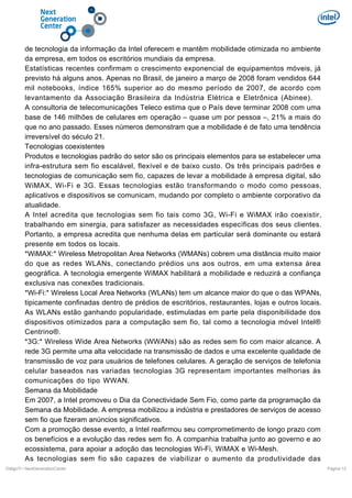 de tecnologia da informação da Intel oferecem e mantêm mobilidade otimizada no ambiente
da empresa, em todos os escritórios mundiais da empresa.
Estatísticas recentes confirmam o crescimento exponencial de equipamentos móveis, já
previsto há alguns anos. Apenas no Brasil, de janeiro a março de 2008 foram vendidos 644
mil notebooks, índice 165% superior ao do mesmo período de 2007, de acordo com
levantamento da Associação Brasileira da Indústria Elétrica e Eletrônica (Abinee).
A consultoria de telecomunicações Teleco estima que o País deve terminar 2008 com uma
base de 146 milhões de celulares em operação – quase um por pessoa –, 21% a mais do
que no ano passado. Esses números demonstram que a mobilidade é de fato uma tendência
irreversível do século 21.
Tecnologias coexistentes
Produtos e tecnologias padrão do setor são os principais elementos para se estabelecer uma
infra-estrutura sem fio escalável, flexível e de baixo custo. Os três principais padrões e
tecnologias de comunicação sem fio, capazes de levar a mobilidade à empresa digital, são
WiMAX, Wi-Fi e 3G. Essas tecnologias estão transformando o modo como pessoas,
aplicativos e dispositivos se comunicam, mudando por completo o ambiente corporativo da
atualidade.
A Intel acredita que tecnologias sem fio tais como 3G, Wi-Fi e WiMAX irão coexistir,
trabalhando em sinergia, para satisfazer as necessidades específicas dos seus clientes.
Portanto, a empresa acredita que nenhuma delas em particular será dominante ou estará
presente em todos os locais.
*WiMAX:* Wireless Metropolitan Area Networks (WMANs) cobrem uma distância muito maior
do que as redes WLANs, conectando prédios uns aos outros, em uma extensa área
geográfica. A tecnologia emergente WiMAX habilitará a mobilidade e reduzirá a confiança
exclusiva nas conexões tradicionais.
*Wi-Fi:* Wireless Local Area Networks (WLANs) tem um alcance maior do que o das WPANs,
tipicamente confinadas dentro de prédios de escritórios, restaurantes, lojas e outros locais.
As WLANs estão ganhando popularidade, estimuladas em parte pela disponibilidade dos
dispositivos otimizados para a computação sem fio, tal como a tecnologia móvel Intel®
Centrino®.
*3G:* Wireless Wide Area Networks (WWANs) são as redes sem fio com maior alcance. A
rede 3G permite uma alta velocidade na transmissão de dados e uma excelente qualidade de
transmissão de voz para usuários de telefones celulares. A geração de serviços de telefonia
celular baseados nas variadas tecnologias 3G representam importantes melhorias às
comunicações do tipo WWAN.
Semana da Mobilidade
Em 2007, a Intel promoveu o Dia da Conectividade Sem Fio, como parte da programação da
Semana da Mobilidade. A empresa mobilizou a indústria e prestadores de serviços de acesso
sem fio que fizeram anúncios significativos.
Com a promoção desse evento, a Intel reafirmou seu comprometimento de longo prazo com
os benefícios e a evolução das redes sem fio. A companhia trabalha junto ao governo e ao
ecossistema, para apoiar a adoção das tecnologias Wi-Fi, WiMAX e Wi-Mesh.
As tecnologias sem fio são capazes de viabilizar o aumento da produtividade das
DiálgoTI / NextGenerationCenter

Pagina 13

 