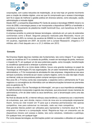 corporações, com custos reduzidos de implantação. Já se nota hoje um grande movimento
para a criação de cidades digitais, uma vez que foi comprovado que o acesso à tecnologia
sem fio é capaz de melhorar a gestão pública em diversos setores, como educação, saúde,
administração e inclusão digital.
Desde 2007, a companhia disponibiliza PC Cards de acesso à tecnologia WiMAX móvel e no
início de 2008, a tecnologia passou a ser incorporada a dispositivos UMPCs e handhelds e
aconteceu o lançamento da plataforma Intel® Centrino® Duo, com benefícios do Wi-Fi e
WiMAX integrados.
A empresa acredita no potencial dessas tecnologias, sobretudo em um país de extensões
continentais como o Brasil. Segundo pesquisa realizada pela Maravedis, houve um
crescimento de 85% no número de usuários de WiMAX no mundo em 2007. A base de 950
mil usuários, registrada em 2007, de acordo com a Juniper Reasearch, chegaria a 1,7
milhões até o final daquele ano e a 21,3 milhões em 2012.

Conceito
Na Empresa Digital algumas medidas são fundamentais, tais como integrar TI ao negócio,
avaliar as iniciativas de TI no contexto de portfólio, investir em tecnologia de ponta, mensurar
o impacto de TI, em qualquer um de seus potenciais papéis, como inovação, transformação
ou excelência operacional e antecipar a próxima onda.
Durante os anos 90 e no início deste milênio, houve uma grande mudança no papel da
Tecnologia da Informação (TI) nas organizações. De um setor meramente restrito ao suporte
administrativo, a TI foi incorporada às atividades-fim das empresas, integrando-se aos seus
serviços e produtos, tornando-se por vezes o próprio negócio, como no caso das lojas virtuais
na Internet, onde os consumidores podem comprar serviços e produtos.
Nos anos 90, a TI tomou conta das corporações, e aspectos como o alinhamento da TI aos
negócios e a convergência da informática com as telecomunicações tornaram-se prementes
para os gestores de TI.
Iniciou-se então a “Era da Tecnologia da Informação”, em que a sua importância estratégica
foi definitivamente incorporada à agenda das empresas, que procuravam novas maneiras de
administrá-la, a fim de obter todos os seus benefícios, com a terceirização como uma das
alternativas.
No final da década de 90, a Internet reforçou essa tendência, e presenciou-se o nascimento
do e-business, que, sem dúvida, marca o início de nova era na computação empresarial.
Assim, tornou-se vital investir em TI para que a empresa permanecesse não apenas
competitiva, mas para sobreviver no mercado, cada vez mais competitivo.
Dois grandes fatores podem ser utilizados para representar o momento atual da TI em
empresas: a Internet e a computação móvel. Registra-se hoje um crescente uso de
dispositivos móveis com acesso a dados, tais como celulares, notebooks e palmtops.
Em qualquer hora, em qualquer lugar
Por conta dessas tecnologias, as informações podem ser acessadas e utilizadas em qualquer
DiálgoTI / NextGenerationCenter

Pagina 14

 