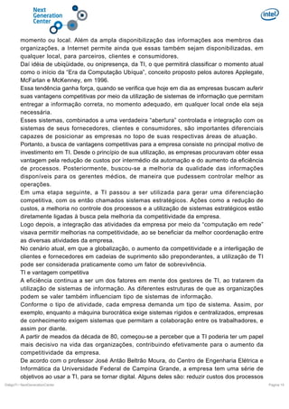 momento ou local. Além da ampla disponibilização das informações aos membros das
organizações, a Internet permite ainda que essas também sejam disponibilizadas, em
qualquer local, para parceiros, clientes e consumidores.
Daí idéia de ubiqüidade, ou onipresença, da TI, o que permitirá classificar o momento atual
como o início da “Era da Computação Ubíqua”, conceito proposto pelos autores Applegate,
McFarlan e McKenney, em 1996.
Essa tendência ganha força, quando se verifica que hoje em dia as empresas buscam auferir
suas vantagens competitivas por meio da utilização de sistemas de informação que permitam
entregar a informação correta, no momento adequado, em qualquer local onde ela seja
necessária.
Esses sistemas, combinados a uma verdadeira “abertura” controlada e integração com os
sistemas de seus fornecedores, clientes e consumidores, são importantes diferenciais
capazes de posicionar as empresas no topo de suas respectivas áreas de atuação.
Portanto, a busca de vantagens competitivas para a empresa consiste no principal motivo de
investimento em TI. Desde o princípio de sua utilização, as empresas procuravam obter essa
vantagem pela redução de custos por intermédio da automação e do aumento da eficiência
de processos. Posteriormente, buscou-se a melhoria da qualidade das informações
disponíveis para os gerentes médios, de maneira que pudessem controlar melhor as
operações.
Em uma etapa seguinte, a TI passou a ser utilizada para gerar uma diferenciação
competitiva, com os então chamados sistemas estratégicos. Ações como a redução de
custos, a melhoria no controle dos processos e a utilização de sistemas estratégicos estão
diretamente ligadas à busca pela melhoria da competitividade da empresa.
Logo depois, a integração das atividades da empresa por meio da “computação em rede”
visava permitir melhorias na competitividade, ao se beneficiar da melhor coordenação entre
as diversas atividades da empresa.
No cenário atual, em que a globalização, o aumento da competitividade e a interligação de
clientes e fornecedores em cadeias de suprimento são preponderantes, a utilização de TI
pode ser considerada praticamente como um fator de sobrevivência.
TI e vantagem competitiva
A eficiência continua a ser um dos fatores em mente dos gestores de TI, ao tratarem da
utilização de sistemas de informação. As diferentes estruturas de que as organizações
podem se valer também influenciam tipo de sistemas de informação.
Conforme o tipo de atividade, cada empresa demanda um tipo de sistema. Assim, por
exemplo, enquanto a máquina burocrática exige sistemas rígidos e centralizados, empresas
de conhecimento exigem sistemas que permitam a colaboração entre os trabalhadores, e
assim por diante.
A partir de meados da década de 80, começou-se a perceber que a TI poderia ter um papel
mais decisivo na vida das organizações, contribuindo efetivamente para o aumento da
competitividade da empresa.
De acordo com o professor José Antão Beltrão Moura, do Centro de Engenharia Elétrica e
Informática da Universidade Federal de Campina Grande, a empresa tem uma série de
objetivos ao usar a TI, para se tornar digital. Alguns deles são: reduzir custos dos processos
DiálgoTI / NextGenerationCenter

Pagina 15

 