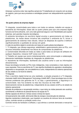 Antecipar a próxima onda: Isso significa sempre ter TI trabalhando em conjunto com as áreas
de negócio, para que seus processos e estratégias possam ser adequadamente suportados
por TI.

Os quatro pilares da empresa digital
TI integrada, conectividade para todos e em todos os setores, trabalho em equipe e
assistente de informações: esses são os quatro pilares para que uma empresa digital
funcione de forma eficiente, com uma rede gerencial segura e com flexibilidade para ajustar
sistemas, sem grandes impactos tecnológicos.
O ambiente tecnológico do escritório digital envolve o gerenciamento em todas as
plataformas. As metas dessa iniciativa são simplificar o ambiente da TI, tornar o
gerenciamento de sistemas mais robusto, reduzir as despesas de suporte e melhorar
significativamente a qualidade do serviço em geral.
A visão do escritório digital é construída com base em quatro pilares tecnológicos:
1. TI integrada, que ofereça segurança, estabilidade e gerenciamento para os PCs, com
recursos embutidos diretamente nos blocos de componentes da plataforma;
2. Conectividade difundida em todas as redes e para todos os serviços de software em
qualquer dispositivo, inclusive VoIP (voice over IP);
3. Trabalho em equipe que ocorra instantaneamente, para comunicação e colaboração,
oferecendo habilidades imediatas de integração às plataformas;
4. Assistente de informações, facilitando aos usuários achar e usar as informações
eficientemente.
Essas tecnologias tornarão os PCs mais inteligentes, mais conectados e mais rápidos em
suas respostas. Para os escritórios de TI, isso significa facilidade de upgrades e atualizações,
diagnóstico e recuperação, de uma plataforma a outra, independente do sistema operacional,
de seu estado ou do local do sistema.
TI Integrada
Para o escritório digital tornar-se uma realidade, a solução proposta é a TI integrada,
chamada Intel® Active Management Technology (Intel® AMT). Essa tecnologia toca os três
maiores problemas dos gerentes da TI, ou seja, o gerenciamento, a segurança e a
conectividade. Isso fica evidente na lista dos recursos da Intel AMT:
Gerenciamento remoto de plataformas, independente de seu estado on/off ou do estado do
sistema operacional.
Solução de problemas e recuperação remotos, o que reduz as visitas pessoais aos usuários,
aumentando a eficiência do pessoal técnico da equipe de TI.
Alertas capazes de diminuir o tempo ocioso e tempo de reparo.
Armazenamento não-volátil, eliminando falta de energia e reconstrução de sistemas.
Agentes resistentes à destruição, que impedem os usuários de remover itens de inventário
crítico, controle remoto ou proteção contra vírus.
Controle remoto de hardware e software, o que elimina o controle demorado e manual de
DiálgoTI / NextGenerationCenter

Pagina 17

 
