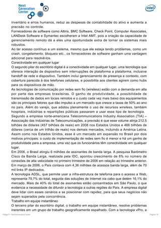 inventário e erros humanos, reduz as despesas de contabilidade do ativo e aumenta a
precisão no controle.
Fornecedores de software como Altiris, BMC Software, Check Point, Computer Associates,
LANDesk Software e Symantec escolheram a Intel AMT, pois a criação da capacidade de
gerenciamento remoto dá a eles uma oportunidade extra de tornar os sistemas mais
robustos.
Ao ter acesso contínuo a um sistema, mesmo que ele esteja tendo problemas, como um
crash, congelamento, bloqueio etc., os fornecedores de software ganham uma vantagem
adicional para resolvê-los.
Conectividade em qualquer lugar
O segundo pilar do escritório digital é a conectividade em qualquer lugar, uma tecnologia que
oferece interação de dispositivo sem interrupções de plataforma a plataforma, inclusive
handoff de rede e dispositivo. Também inclui gerenciamento de presença e contexto, com
cobertura parecida à dos telefones celulares, e possibilita aos clientes agirem como hubs
para os dispositivos de mão.
As tecnologias de comunicação por redes sem fio (wireless) estão com a demanda em alta
por parte das empresas brasileiras. O ganho de produtividade, a possibilidade de
transmissão de dados em locais remotos e o custo cada vez mais baixo dos equipamentos
são os principais fatores que dão impulso a um mercado que cresce a taxas de 50% ao ano
no país. Além do varejo, que adotou plenamente o uso de recursos wireless, também
hospitais, indústrias e repartições públicas passaram a usar esse tipo de tecnologia.
Segundo a empresa norte-americana Telecommunications Industry Association (TIA) –
Associação das Indústrias de Telecomunicações, a previsão é que esse volume atinja 212,5
bilhões de dólares (457 bilhões de reais) em 2008 nos Estados Unidos e 466 bilhões de
dólares (cerca de um trilhão de reais) nos demais mercados, incluindo a América Latina.
Assim como nos Estados Unidos, esse é um mercado em expansão no Brasil por dois
motivos principais: o custo de implementação de redes sem fio é menor e há um ganho de
produtividade para a empresa, uma vez que os funcionários têm conectividade em qualquer
lugar.
Em 2006, o Brasil atingiu 6 milhões de assinantes de banda larga. A pesquisa Barômetro
Cisco da Banda Larga, realizada pela IDC, apontou crescimento de 8% no número de
conexões de alta velocidade no primeiro trimestre de 2006 em relação ao trimestre anterior.
Em março de 2006, o País contava com 4,36 milhões de acessos banda larga, além de 70
mil links IP dedicados.
A tecnologia ADSL, que permite usar a infra-estrutura de telefonia para o acesso a Web,
representa 79,7% do total, seguida das soluções de Internet via cabo que detém 16,1% do
mercado. Mais de 40% do total de assinantes estão concentrados em São Paulo, o que
evidencia a necessidade de difundir a tecnologia a outras regiões do País. A empresa digital
deve lidar com esses cenários e se posicionar com rapidez, para que seus negócios não
sejam superados pela concorrência.
Trabalho em equipe instantâneo
O terceiro pilar do escritório digital, o trabalho em equipe instantâneo, resolve problemas
inerentes em um grupo de trabalho geograficamente espalhado. Com a tecnologia vPro, a
DiálgoTI / NextGenerationCenter

Pagina 18

 