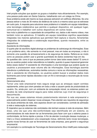 Intel propõe soluções que ajudam os grupos a trabalhar mais eficientemente. Por exemplo,
uma pessoa pode estar em Santa Catarina, trabalhando com um colega na China.
Esse problema existe até mesmo se duas pessoas estiverem em edifícios diferentes. Se uma
pessoa estiver a mais de 30 metros de distância de outra é a mesma coisa que se estivesse
em outro país. A resposta para solucionar esse problema é o trabalho em equipe instantâneo,
uma tecnologia colaborativa que permita a qualquer dispositivo, em qualquer lugar,
comunicar-se e trabalhar com outros dispositivos em outros locais.
Isso inclui a plataforma e a capacidade de compartilhar voz, dados e até mesmo vídeos, mas
também inclui os aplicativos. O trabalho em equipe instantâneo significa capacidades
integradas nos maiores aplicativos que permitem fácil captura e resumo, ferramentas
integradas de colaboração e colaboração espontânea, quando necessária, entre os
dispositivos.
Assistente de informações
O quarto pilar do escritório digital abrange os problemas de sobrecarga de informações. Esse
é um problema sério, não somente no nível pessoal, mas em todas as empresas, e não é
somente uma questão de armazenamento e de segurança de dados. Refere-se ao modo
como as pessoas podem usar a grande quantidade de dados existentes hoje em dia.
As questões são: como é que as pessoas podem tornar úteis todos esses dados? E como é
que os usuários podem evitar redundância no trabalho, quando é quase impossível gerenciar
todos esses dados? O assistente de informações é uma tecnologia que poderá ajudar os
usuários a processarem esse volume alto de informações. Essa tecnologia assimila
relevância e preferências, automatiza tarefas comuns e reúne as informações necessárias.
Com o assistente de informações, os usuários podem buscar e analisar dados mais
facilmente para tomar rápidas decisões e dar um fim à reinvenção e reconstrução de novos
processos.
Gerenciamento ativo
Tornar uma rede empresarial mais segura exige que as ameaças sejam contidas
rapidamente, antes que criem paradas em toda a rede e causem perda de produtividade do
usuário. Ou, ainda pior, com um ambiente de computação móvel, os sistemas podem ser
levados da rede empresarial segura para redes externas cujo nível de segurança é
desconhecido.
Por sua vez, esses sistemas móveis posteriormente retornam à rede empresarial e
potencialmente podem dispersar novas ameaças. Para atender aos requisitos de segurança
nos atuais ambientes de rede, dois aspectos devem ser considerados: controle de admissão
à rede e restauração de sistemas.
É imperativo que os sistemas não controlados não tenham acesso à rede da empresa. Além
disso, uma vez que uma não-conformidade seja identificada em um sistema, os
administradores de rede devem ter as ferramentas para fazer com que o sistema passe à
conformidade, de forma rápida e precisa. A fim de atender à evolução dessas mudanças, a
Intel e a Cisco estabeleceram uma cooperação mútua, definindo tanto novas tecnologias,
quanto novas formas de usar as ferramentas de cada empresa, para garantir a segurança
empresarial.
Um exemplo é a combinação da Tecnologia de Gerenciamento Ativo Intel® para restauração
DiálgoTI / NextGenerationCenter

Pagina 19

 