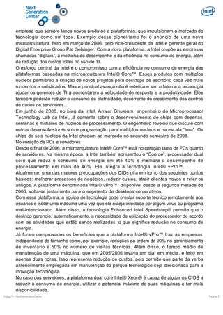 empresa que sempre lança novos produtos e plataformas, que impulsionam o mercado de
tecnologia como um todo. Exemplo desse pioneirismo foi o anúncio de uma nova
microarquitetura, feito em março de 2006, pelo vice-presidente da Intel e gerente geral do
Digital Enterprise Group Pat Gelsinger. Com a nova plataforma, a Intel propõe às empresas
chamadas “digitais”, a melhoria do desempenho e da eficiência no consumo de energia, além
da redução dos custos totais no uso de TI.
O esforço central da Intel é o compromisso com a eficiência no consumo de energia das
plataformas baseadas na microarquitetura Intel® Core™. Esses produtos com múltiplos
núcleos permitirão a criação de novos projetos para desktops de escritório cada vez mais
modernos e sofisticados. Mas o principal avanço não é estético e sim o fato de a tecnologia
ajudar os gerentes de TI a aumentarem a velocidade de resposta e a produtividade. Eles
também poderão reduzir o consumo de eletricidade, decorrente do crescimento dos centros
de dados de servidores.
Em junho de 2008, no blog da Intel, Anwar Ghuloum, engenheiro do Microprocessor
Technology Lab da Intel, já comenta sobre o desenvolvimento de chips com dezenas,
centenas e milhares de núcleos de processamento. O engenheiro revelou que discute com
outros desenvolvedores sobre programação para múltiplos núcleos e na escala “tera”. Os
chips de seis núcleos da Intel chegam ao mercado no segundo semestre de 2008.
No coração de PCs e servidores
Desde o final de 2006, a microarquitetura Intel® Core™ está no coração tanto de PCs quanto
de servidores. Na mesma época, a Intel também apresentou o “Conroe”, processador dual
core que reduz o consumo de energia em até 40% e melhora o desempenho de
processamento em mais de 40%. Ele integra a tecnologia Intel® vPro™.
Atualmente, uma das maiores preocupações dos CIOs gira em torno dos seguintes pontos
básicos: melhorar processos de negócios, reduzir custos, atrair clientes novos e reter os
antigos. A plataforma denominada Intel® vPro™, disponível desde a segunda metade de
2006, volta-se justamente para o segmento de desktops corporativos.
Com essa plataforma, a equipe de tecnologia pode prestar suporte técnico remotamente aos
usuários e isolar uma máquina uma vez que ela esteja infectada por algum vírus ou programa
mal-intencionado. Além disso, a tecnologia Enhanced Intel Speedstep® permite que o
desktop gerencie, automaticamente, a necessidade de utilização do processador de acordo
com as atividades que estão sendo realizadas, o que significa redução no consumo de
energia.
Já foram comprovados os benefícios que a plataforma Intel® vPro™ traz às empresas,
independente do tamanho como, por exemplo, reduções da ordem de 90% no gerenciamento
de inventário e 50% no número de visitas técnicas. Além disso, o tempo médio de
manutenção de uma máquina, que em 2005/2006 levava um dia, em média, é feito em
apenas duas horas. Isso representa redução de custos, pois permite que parte da verba
anteriormente empregada em manutenção do parque tecnológico seja direcionada para a
inovação tecnológica.
No caso dos servidores, a plataforma dual core Intel® Xeon® é capaz de ajudar os CIOS a
reduzir o consumo de energia, utilizar o potencial máximo de suas máquinas e ter mais
disponibilidade.
DiálgoTI / NextGenerationCenter

Pagina 2

 