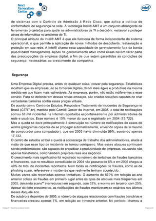 de sistemas com o Controle de Admissão à Rede Cisco, que aplica a política de
conformidade de segurança na rede. A tecnologia Intel® AMT é um conjunto abrangente de
ferramentas projetadas para ajudar os administradores de TI a descobrir, restaurar e proteger
ativos de informática no ambiente de TI.
O principal atributo da Intel® AMT é que ela funciona de forma independente do sistema
operacional, o que permite a aplicação de novos métodos de descoberta, restauração e
proteção em sua rede. A Intel® chama essa capacidade de gerenciamento fora da banda
(out-of-band management). Ações de gerenciamento ativo como essas devem fazer parte
das preocupações da empresa digital, a fim de que sejam garantidas as condições de
segurança, necessárias ao crescimento da companhia.

Segurança
Uma Empresa Digital precisa, antes de qualquer coisa, prezar pela segurança. Estatísticas
mostram que as empresas, ao se tornarem digitais, ficam mais ágeis e produtivas na mesma
medida em que ficam mais vulneráveis. As empresas, porém, não estão indiferentes a esse
cenário. Para se defenderem dessas novas ameaças, são criadas soluções capazes de criar
verdadeiras barreiras contra essas pragas virtuais.
De acordo com o Centro de Estudos, Resposta e Tratamento de Incidentes de Segurança no
Brasil (CERT.br), mantido pelo Comitê Gestor da Internet, em 2005, o total de notificações
somou 68 mil incidentes na Internet reportados espontaneamente por administradores de
rede e usuários. Esse número é 10% menor do que o registrado em 2004 (75.722).
Mas a queda se deve principalmente à diminuição no número de notificações de casos de
worms (programas capazes de se propagar automaticamente, enviando cópias de si mesmo
de computador para computador), que em 2005 havia diminuído 59%, somando apenas
17.332.
O centro de estudos atribui a queda à sobrecarga de trabalho dos administradores, aliada à
visão de que esse tipo de incidente se tornou corriqueiro. Mas esses ataques continuam
sendo problemáticos; são capazes de prejudicar a produtividade de empresas, causando não
apenas transtornos, como também prejuízos reais aos negócios.
O crescimento mais significativo foi registrado no número de tentativas de fraudes bancárias
e financeiras, que no resultado consolidado de 2004 não passava de 5% e em 2005 chegou a
40% do total de incidentes reportados. Nem todas as notificações de fraudes, como as de
phishing scam, referem-se a incidentes que realmente tenham acontecido.
Muitas vezes são reportadas apenas tentativas. O aumento de 579% em relação ao ano
anterior coloca as fraudes em primeiro lugar entre os tipos de ataques mais freqüentes em
2005, deixando scans** (varreduras) em segundo, com 33%, e worms em terceiro, com 25%.
Apesar do forte crescimento, as notificações de fraudes mantiveram-se estáveis nos últimos
meses daquele ano.
De outubro a dezembro de 2005, o número de ataques relacionados com fraudes bancárias e
financeiras cresceu apenas 7%, em relação ao trimestre anterior. No período, chamou a
DiálgoTI / NextGenerationCenter

Pagina 20

 