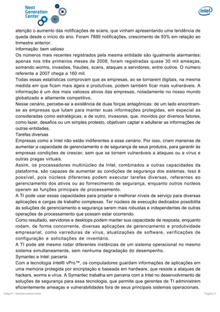 atenção o aumento das notificações de scans, que vinham apresentando uma tendência de
queda desde o início do ano. Foram 7889 notificações, crescimento de 93% em relação ao
trimestre anterior.
Informação: bem valioso
Os números mais recentes registrados pela mesma entidade são igualmente alarmantes:
apenas nos três primeiros meses de 2008, foram registradas quase 30 mil ameaças,
somando worms, invasões, fraudes, scans, ataques a servidores, entre outros. O número
referente a 2007 chega a 160 mil.
Todas essas estatísticas comprovam que as empresas, ao se tornarem digitais, na mesma
medida em que ficam mais ágeis e produtivas, podem também ficar mais vulneráveis. A
informação é um dos mais valiosos ativos das empresas, notadamente no nosso mundo
globalizado e altamente competitivo.
Nesse cenário, percebe-se a existência de duas forças antagônicas: de um lado encontramse as empresas que lutam para manter suas informações protegidas, em especial as
consideradas como estratégicas, e de outro, invasores, que, movidos por diversos fatores,
como lazer, desafios ou um simples protesto, objetivam captar e adulterar as informações de
outras entidades.
Tarefas diversas
Empresas como a Intel não estão indiferentes a esse cenário. Por isso, criam maneiras de
aumentar a capacidade de gerenciamento e de segurança de seus produtos, para garantir às
empresas condições de crescer, sem que se tornem vulneráveis a ataques ou a vírus e
outras pragas virtuais.
Assim, os processadores multinúcleo da Intel, combinados a outras capacidades da
plataforma, são capazes de aumentar as condições de segurança dos sistemas. Isso é
possível, pois núcleos diferentes podem executar tarefas diversas, referentes ao
gerenciamento dos ativos ou ao fornecimento de segurança, enquanto outros núcleos
operam as funções principais de processamento.
A TI pode usar essas capacidades para projetar e melhorar níveis de serviço para diversas
aplicações e cargas de trabalho complexas. Ter núcleos de execução dedicados possibilita
às soluções de gerenciamento e segurança serem mais robustas e independentes de outras
operações de processamento que possam estar ocorrendo.
Como resultado, servidores e desktops podem manter sua capacidade de resposta, enquanto
rodam, de forma concorrente, diversas aplicações de gerenciamento e produtividade
empresarial, como varreduras de vírus, atualizações de software, verificações de
configuração e solicitações de inventário.
A TI pode até mesmo rodar diferentes instâncias de um sistema operacional no mesmo
sistema simultaneamente, sem nenhuma degradação do desempenho.
Symantec e Intel: parceria
Com a tecnologia Intel® vPro™, os computadores guardam informações de aplicações em
uma memória protegida por encriptação e baseada em hardware, que resiste a ataques de
hackers, worms e vírus. A Symantec trabalha em parceria com a Intel no desenvolvimento de
soluções de segurança para essa tecnologia, que permite que gerentes de TI administrem
eficientemente ameaças e vulnerabilidades fora de seus principais sistemas operacionais.
DiálgoTI / NextGenerationCenter

Pagina 21

 