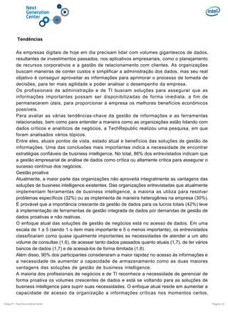 Tendências
As empresas digitais de hoje em dia precisam lidar com volumes gigantescos de dados,
resultantes de investimentos passados, nos aplicativos empresariais, como o planejamento
de recursos corporativos e a gestão de relacionamento com clientes. As organizações
buscam maneiras de conter custos e simplificar a administração dos dados, mas seu real
objetivo é conseguir aproveitar as informações para aprimorar o processo de tomada de
decisões, para ter mais agilidade e poder analisar o desempenho da empresa.
Os profissionais de administração e de TI buscam soluções para assegurar que as
informações importantes possam ser disponibilizadas de forma imediata, a fim de
permanecerem úteis, para proporcionar à empresa os melhores benefícios econômicos
possíveis.
Para avaliar as várias tendências-chave da gestão de informações e as ferramentas
relacionadas, bem como para entender a maneira como as organizações estão lidando com
dados críticos e analíticos de negócios, a TechRepublic realizou uma pesquisa, em que
foram analisados vários tópicos.
Entre eles, atuais pontos de vista, estado atual e benefícios das soluções de gestão de
informações. Uma das conclusões mais importantes indica a necessidade de encontrar
estratégias confiáveis de business intelligence. No total, 86% dos entrevistados indicam que
a gestão empresarial de análise de dados como crítica ou altamente crítica para assegurar o
sucesso contínuo dos negócios.
Gestão proativa
Atualmente, a maior parte das organizações não aproveita integralmente as vantagens das
soluções de business intelligence existentes. Das organizações entrevistadas que atualmente
implementam ferramentas de business intelligence, a maioria as utiliza para resolver
problemas específicos (32%) ou as implementa de maneira heterogênea na empresa (30%).
É provável que a importância crescente da gestão de dados para os lucros totais (42%) leve
à implementação de ferramentas de gestão integrada de dados por demandas de gestão de
dados proativas e não reativas.
O enfoque atual das soluções de gestão de negócios está no acesso de dados. Em uma
escala de 1 a 5 (sendo 1 o item mais importante e 5 o menos importante), os entrevistados
classificaram como quase igualmente importantes as necessidades de atender a um alto
volume de consultas (1,6), de acessar tanto dados passados quanto atuais (1,7), de ter vários
bancos de dados (1,7) e de acessá-los de forma ilimitada (1,8).
Além disso, 90% dos participantes consideraram a maior rapidez no acesso às informações e
a necessidade de aumentar a capacidade de armazenamento como as duas maiores
vantagens das soluções de gestão de business intelligence.
A maioria dos profissionais de negócios e de TI reconhece a necessidade de gerenciar de
forma proativa os volumes crescentes de dados e está se voltando para as soluções de
business intelligence para suprir suas necessidades. O enfoque atual reside em aumentar a
capacidade de acesso da organização a informações críticas nos momentos certos,
DiálgoTI / NextGenerationCenter

Pagina 23

 