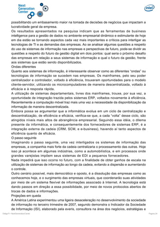 possibilitando um embasamento maior na tomada de decisões de negócios que impactam a
lucratividade geral da empresa.
Os resultados apresentados na pesquisa indicam que as ferramentas de business
intelligence para a gestão de dados no ambiente empresarial dinâmico e estimulante de hoje
em dia estão se tornando aspectos cada vez mais importantes e críticos para interligar as
tecnologias de TI e as demandas das empresas. Ao se analisar algumas questões a respeito
do uso de sistemas de informação nas empresas e perspectivas de futuro, pode-se dividir as
questões a respeito do futuro da gestão digital em dois pontos: qual seria o próximo desafio
das empresas em relação a seus sistemas de informação e qual o futuro da gestão, frente
aos sistemas que estão sendo disponibilizados.
Ondas diferentes
Quanto aos sistemas de informação, é interessante observar como as diferentes “ondas” ou
tecnologias de informação se sucedem nas empresas. Os mainframes, pelo seu poder
centralizador e controlador, voltado à eficiência, trouxeram oportunidades para o modelo
cliente-servidor, utilizando os microcomputadores de maneira descentralizada, voltado à
eficácia e à resposta rápida.
A utilização de sistemas departamentais, livres dos mainframes, trouxe, por sua vez, a
oportunidade de integração trazida pelos sistemas ERP, voltados novamente à eficiência.
Recentemente a computação móvel traz mais uma vez a necessidade da disponibilização da
informação de maneira descentralizada.
Embora possa se argumentar que a informática evolua em um ciclo de centralização e
descentralização, de eficiência e eficácia, verifica-se que, a cada “volta” desse ciclo, são
atingidos níveis mais altos de abrangência empresarial. Seguindo essa idéia, o dilema
presente da informática, e consequentemente dos fornecedores de sistemas ERP, é a
integração externa da cadeia (CRM, SCM, e e-business), havendo aí tanto aspectos de
eficiência quanto de eficácia.
O passo seguinte
Imaginando o passo seguinte, uma vez interligados os sistemas de informação das
empresas, a companhia mais forte da cadeia centralizaria o processamento das outras. Hoje
isso já acontece em algumas indústrias, como a automobilística, e em processos onde
grandes varejistas impõem seus sistemas de EDI a pequenos fornecedores.
Nada impedirá que isso ocorra no futuro, com a finalidade de obter ganhos de escala na
utilização de sistemas de informação ao longo da cadeia, evitando a dispersão e aumentando
o controle.
Outro cenário possível, mais democrático e oposto, é a dissolução das empresas como as
conhecemos hoje, e o surgimento das empresas virtuais, que coordenarão suas atividades
por meio de um sistema flexível de informações associado à Internet. A tecnologia está
dando passos em direção a essa possibilidade, por meio de novos protocolos abertos de
trocas de dados e informações.
Projeções em queda
A América Latina experimentou uma ligeira desaceleração no desenvolvimento da sociedade
de informação no terceiro trimestre de 2007, segundo demonstra o Indicador da Sociedade
de Informação (ISI), elaborado pela everis, consultora na área dos negócios, estratégias e
DiálgoTI / NextGenerationCenter

Pagina 24

 