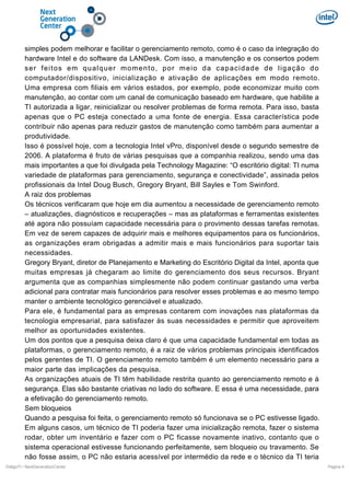 simples podem melhorar e facilitar o gerenciamento remoto, como é o caso da integração do
hardware Intel e do software da LANDesk. Com isso, a manutenção e os consertos podem
ser feitos em qualquer momento, por meio da capacidade de ligação do
computador/dispositivo, inicialização e ativação de aplicações em modo remoto.
Uma empresa com filiais em vários estados, por exemplo, pode economizar muito com
manutenção, ao contar com um canal de comunicação baseado em hardware, que habilite a
TI autorizada a ligar, reinicializar ou resolver problemas de forma remota. Para isso, basta
apenas que o PC esteja conectado a uma fonte de energia. Essa característica pode
contribuir não apenas para reduzir gastos de manutenção como também para aumentar a
produtividade.
Isso é possível hoje, com a tecnologia Intel vPro, disponível desde o segundo semestre de
2006. A plataforma é fruto de várias pesquisas que a companhia realizou, sendo uma das
mais importantes a que foi divulgada pela Technology Magazine: “O escritório digital: TI numa
variedade de plataformas para gerenciamento, segurança e conectividade”, assinada pelos
profissionais da Intel Doug Busch, Gregory Bryant, Bill Sayles e Tom Swinford.
A raiz dos problemas
Os técnicos verificaram que hoje em dia aumentou a necessidade de gerenciamento remoto
– atualizações, diagnósticos e recuperações – mas as plataformas e ferramentas existentes
até agora não possuíam capacidade necessária para o provimento dessas tarefas remotas.
Em vez de serem capazes de adquirir mais e melhores equipamentos para os funcionários,
as organizações eram obrigadas a admitir mais e mais funcionários para suportar tais
necessidades.
Gregory Bryant, diretor de Planejamento e Marketing do Escritório Digital da Intel, aponta que
muitas empresas já chegaram ao limite do gerenciamento dos seus recursos. Bryant
argumenta que as companhias simplesmente não podem continuar gastando uma verba
adicional para contratar mais funcionários para resolver esses problemas e ao mesmo tempo
manter o ambiente tecnológico gerenciável e atualizado.
Para ele, é fundamental para as empresas contarem com inovações nas plataformas da
tecnologia empresarial, para satisfazer às suas necessidades e permitir que aproveitem
melhor as oportunidades existentes.
Um dos pontos que a pesquisa deixa claro é que uma capacidade fundamental em todas as
plataformas, o gerenciamento remoto, é a raiz de vários problemas principais identificados
pelos gerentes de TI. O gerenciamento remoto também é um elemento necessário para a
maior parte das implicações da pesquisa.
As organizações atuais de TI têm habilidade restrita quanto ao gerenciamento remoto e à
segurança. Elas são bastante criativas no lado do software. E essa é uma necessidade, para
a efetivação do gerenciamento remoto.
Sem bloqueios
Quando a pesquisa foi feita, o gerenciamento remoto só funcionava se o PC estivesse ligado.
Em alguns casos, um técnico de TI poderia fazer uma inicialização remota, fazer o sistema
rodar, obter um inventário e fazer com o PC ficasse novamente inativo, contanto que o
sistema operacional estivesse funcionando perfeitamente, sem bloqueio ou travamento. Se
não fosse assim, o PC não estaria acessível por intermédio da rede e o técnico da TI teria
DiálgoTI / NextGenerationCenter

Pagina 4

 